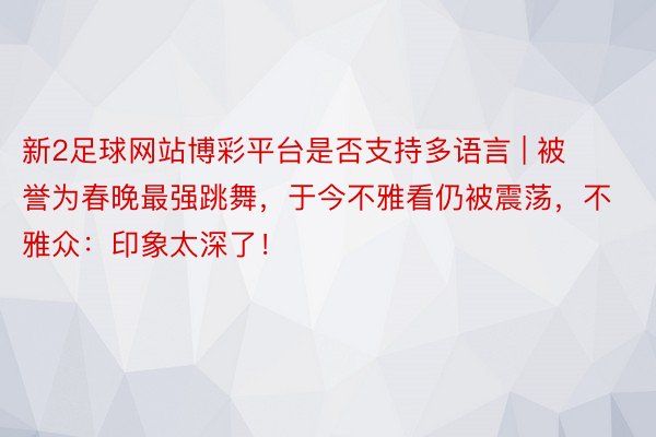 新2足球网站博彩平台是否支持多语言 | 被誉为春晚最强跳舞，于今不雅看仍被震荡，不雅众：印象太深了！