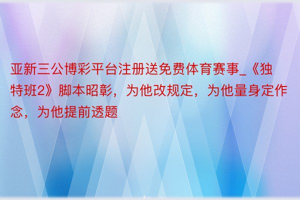 亚新三公博彩平台注册送免费体育赛事_《独特班2》脚本昭彰，为他改规定，为他量身定作念，为他提前透题