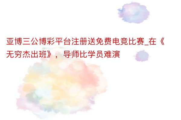亚博三公博彩平台注册送免费电竞比赛_在《无穷杰出班》，导师比学员难演