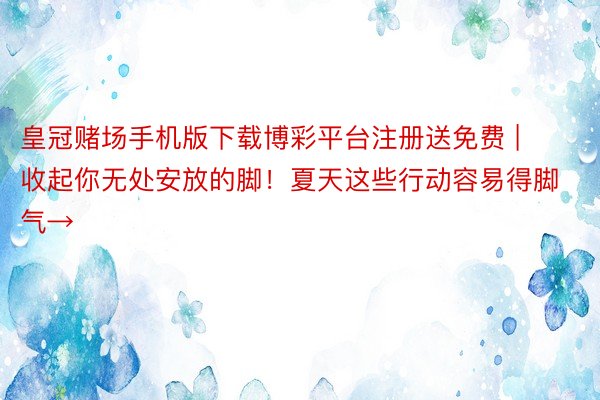 皇冠赌场手机版下载博彩平台注册送免费 | 收起你无处安放的脚！夏天这些行动容易得脚气→