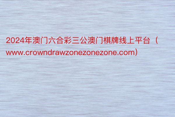 2024年澳门六合彩三公澳门棋牌线上平台（www.crowndrawzonezonezone.com）