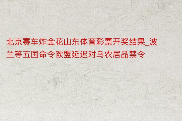 北京赛车炸金花山东体育彩票开奖结果_波兰等五国命令欧盟延迟对乌农居品禁令