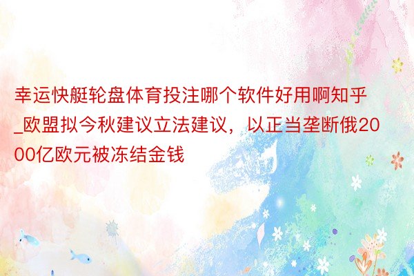 幸运快艇轮盘体育投注哪个软件好用啊知乎_欧盟拟今秋建议立法建议，以正当垄断俄2000亿欧元被冻结金钱