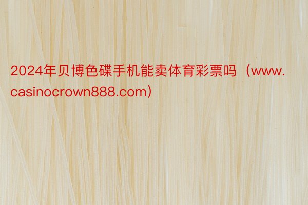 2024年贝博色碟手机能卖体育彩票吗（www.casinocrown888.com）