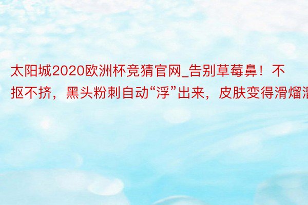 太阳城2020欧洲杯竞猜官网_告别草莓鼻！不抠不挤，黑头粉刺自动“浮”出来，皮肤变得滑熘溜