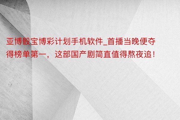 亚博骰宝博彩计划手机软件_首播当晚便夺得榜单第一，这部国产剧简直值得熬夜追！