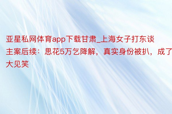 亚星私网体育app下载甘肃_上海女子打东谈主案后续：思花5万乞降解，真实身份被扒，成了大见笑