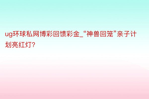 ug环球私网博彩回馈彩金_“神兽回笼”亲子计划亮红灯？