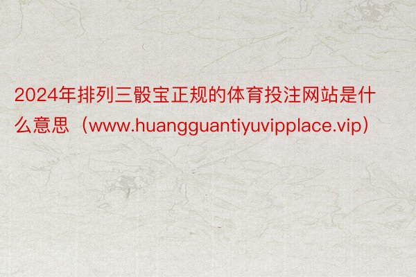 2024年排列三骰宝正规的体育投注网站是什么意思（www.huangguantiyuvipplace.vip）