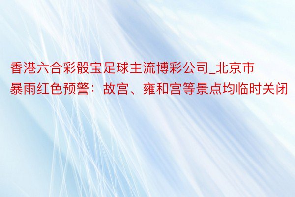 香港六合彩骰宝足球主流博彩公司_北京市暴雨红色预警：故宫、雍和宫等景点均临时关闭