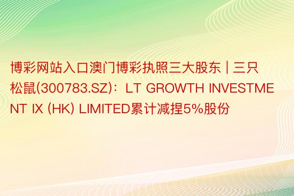 博彩网站入口澳门博彩执照三大股东 | 三只松鼠(300783.SZ)：LT GROWTH INVESTMENT IX (HK) LIMITED累计减捏5%股份