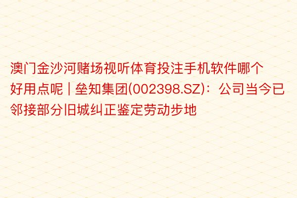 澳门金沙河赌场视听体育投注手机软件哪个好用点呢 | 垒知集团(002398.SZ)：公司当今已邻接部分旧城纠正鉴定劳动步地