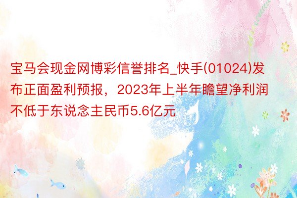 宝马会现金网博彩信誉排名_快手(01024)发布正面盈利预报，2023年上半年瞻望净利润不低于东说念主民币5.6亿元