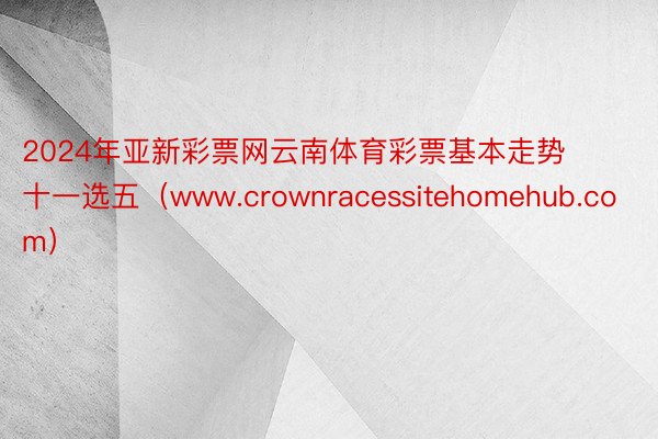 2024年亚新彩票网云南体育彩票基本走势十一选五（www.crownracessitehomehub.com）