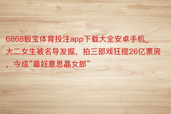 6868骰宝体育投注app下载大全安卓手机_大二女生被名导发掘，拍三部戏狂揽26亿票房，今成“最好意思晶女郎”