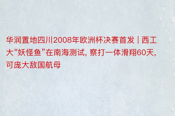 华润置地四川2008年欧洲杯决赛首发 | 西工大“妖怪鱼”在南海测试， 察打一体滑翔60天， 可庞大敌国航母