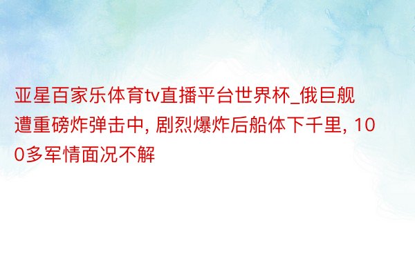 亚星百家乐体育tv直播平台世界杯_俄巨舰遭重磅炸弹击中， 剧烈爆炸后船体下千里， 100多军情面况不解