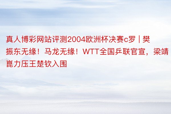 真人博彩网站评测2004欧洲杯决赛c罗 | 樊振东无缘！马龙无缘！WTT全国乒联官宣，梁靖崑力压王楚钦入围