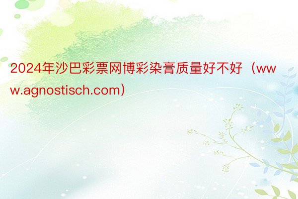 2024年沙巴彩票网博彩染膏质量好不好（www.agnostisch.com）