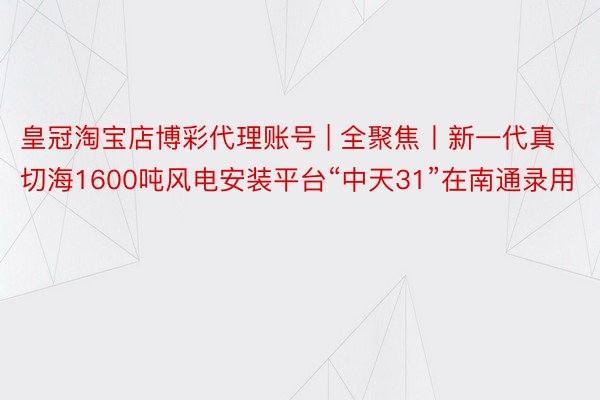 皇冠淘宝店博彩代理账号 | 全聚焦丨新一代真切海1600吨风电安装平台“中天31”在南通录用