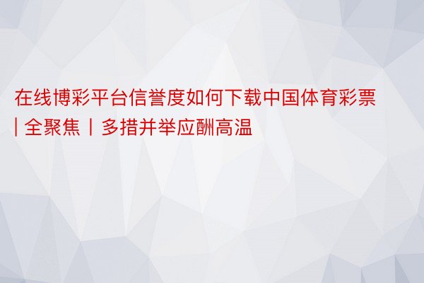 在线博彩平台信誉度如何下载中国体育彩票 | 全聚焦丨多措并举应酬高温