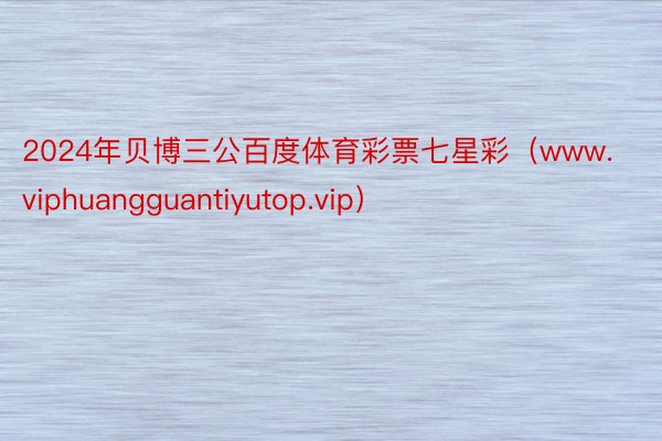 2024年贝博三公百度体育彩票七星彩（www.viphuangguantiyutop.vip）