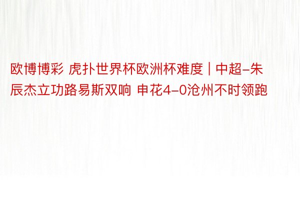 欧博博彩 虎扑世界杯欧洲杯难度 | 中超-朱辰杰立功路易斯双响 申花4-0沧州不时领跑