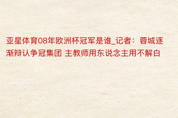 亚星体育08年欧洲杯冠军是谁_记者：蓉城逐渐辩认争冠集团 主教师用东说念主用不解白