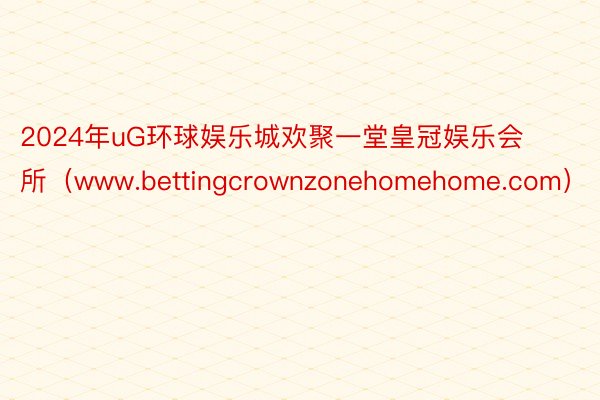 2024年uG环球娱乐城欢聚一堂皇冠娱乐会所（www.bettingcrownzonehomehome.com）