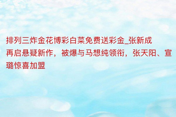 排列三炸金花博彩白菜免费送彩金_张新成再启悬疑新作，被爆与马想纯领衔，张天阳、宣璐惊喜加盟