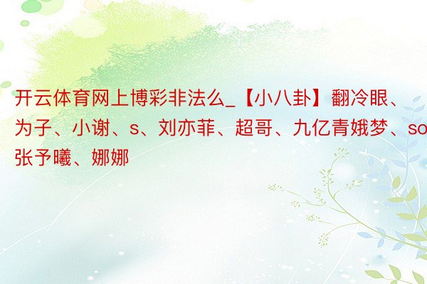 开云体育网上博彩非法么_【小八卦】翻冷眼、为子、小谢、s、刘亦菲、超哥、九亿青娥梦、soso、张予曦、娜娜