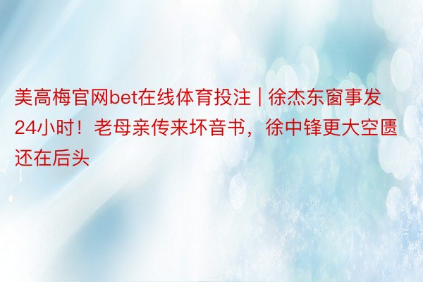 美高梅官网bet在线体育投注 | 徐杰东窗事发24小时！老母亲传来坏音书，徐中锋更大空匮还在后头