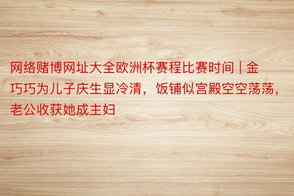 网络赌博网址大全欧洲杯赛程比赛时间 | 金巧巧为儿子庆生显冷清，饭铺似宫殿空空荡荡，老公收获她成主妇