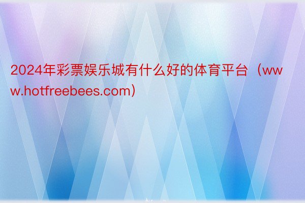 2024年彩票娱乐城有什么好的体育平台（www.hotfreebees.com）