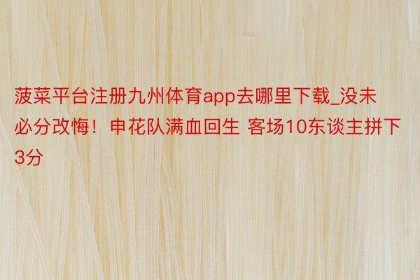 菠菜平台注册九州体育app去哪里下载_没未必分改悔！申花队满血回生 客场10东谈主拼下3分