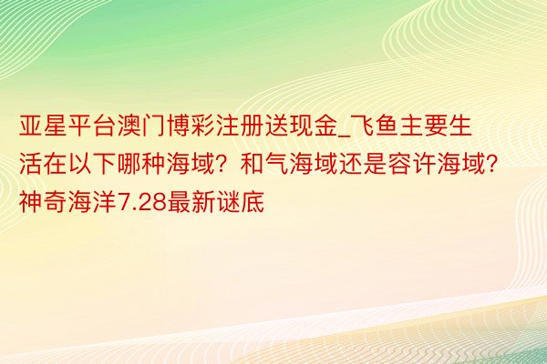 亚星平台澳门博彩注册送现金_飞鱼主要生活在以下哪种海域？和气海域还是容许海域？神奇海洋7.28最新谜底