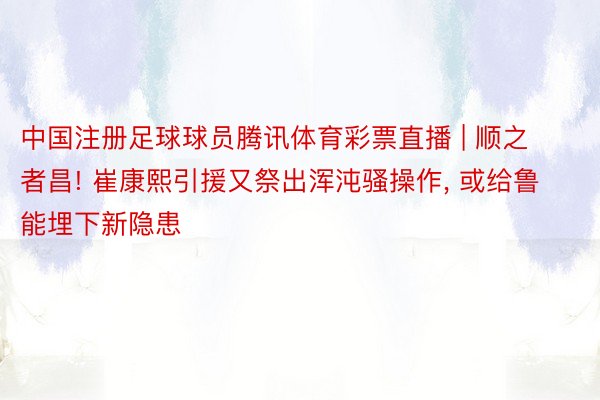 中国注册足球球员腾讯体育彩票直播 | 顺之者昌! 崔康熙引援又祭出浑沌骚操作, 或给鲁能埋下新隐患