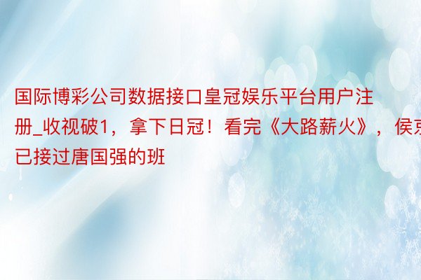 国际博彩公司数据接口皇冠娱乐平台用户注册_收视破1，拿下日冠！看完《大路薪火》，侯京健已接过唐国强的班