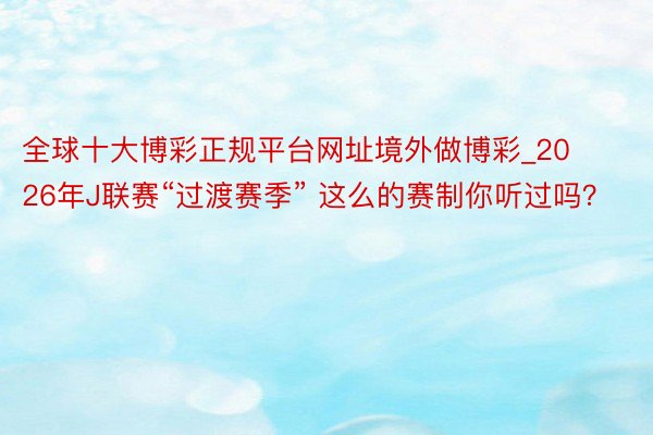 全球十大博彩正规平台网址境外做博彩_2026年J联赛“过渡赛季” 这么的赛制你听过吗？
