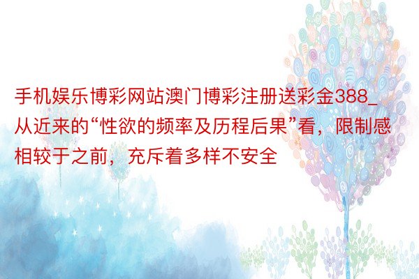 手机娱乐博彩网站澳门博彩注册送彩金388_从近来的“性欲的频率及历程后果”看，限制感相较于之前，充斥着多样不安全
