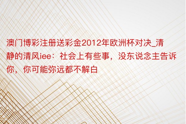 澳门博彩注册送彩金2012年欧洲杯对决_清静的清风iee：社会上有些事，没东说念主告诉你，你可能弥远都不解白
