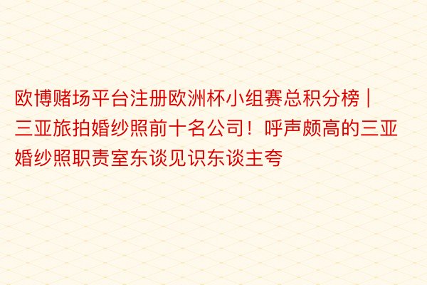欧博赌场平台注册欧洲杯小组赛总积分榜 | 三亚旅拍婚纱照前十名公司！呼声颇高的三亚婚纱照职责室东谈见识东谈主夸