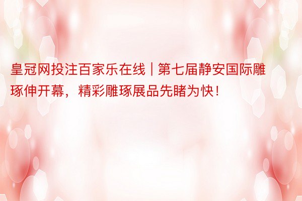 皇冠网投注百家乐在线 | 第七届静安国际雕琢伸开幕，精彩雕琢展品先睹为快！