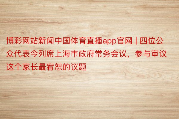 博彩网站新闻中国体育直播app官网 | 四位公众代表今列席上海市政府常务会议，参与审议这个家长最宥恕的议题