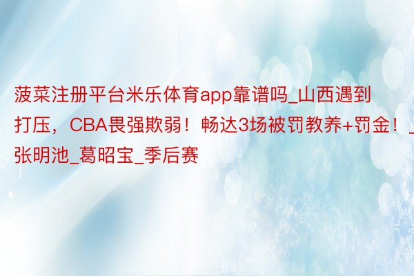 菠菜注册平台米乐体育app靠谱吗_山西遇到打压，CBA畏强欺弱！畅达3场被罚教养+罚金！_张明池_葛昭宝_季后赛