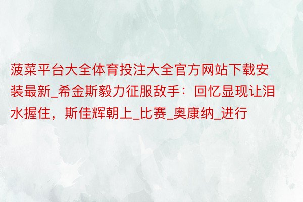 菠菜平台大全体育投注大全官方网站下载安装最新_希金斯毅力征服敌手：回忆显现让泪水握住，斯佳辉朝上_比赛_奥康纳_进行