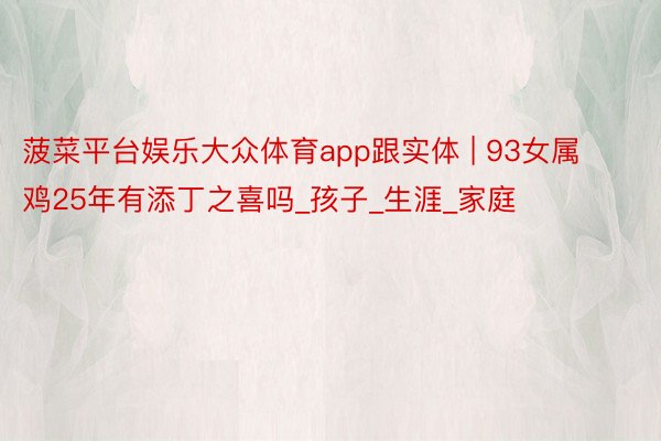 菠菜平台娱乐大众体育app跟实体 | 93女属鸡25年有添丁之喜吗_孩子_生涯_家庭