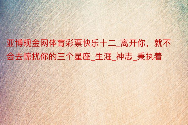 亚博现金网体育彩票快乐十二_离开你，就不会去惊扰你的三个星座_生涯_神志_秉执着